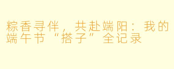 粽香寻伴，共赴端阳：我的端午节“搭子”全记录