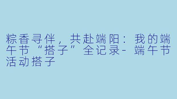 粽香寻伴，共赴端阳：我的端午节“搭子”全记录-端午节活动搭子