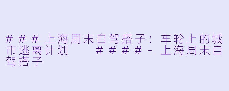 ###上海周末自驾搭子:车轮上的城市逃离计划
####-上海周末自驾搭子