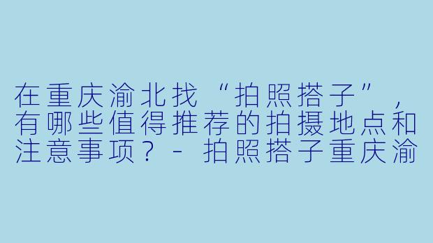在重庆渝北找“拍照搭子”,有哪些值得推荐的拍摄地点和注意事项?-拍照搭子重庆渝北