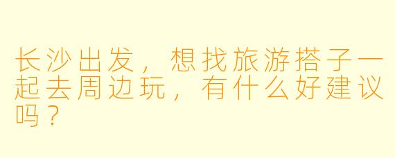 长沙出发，想找旅游搭子一起去周边玩，有什么好建议吗？