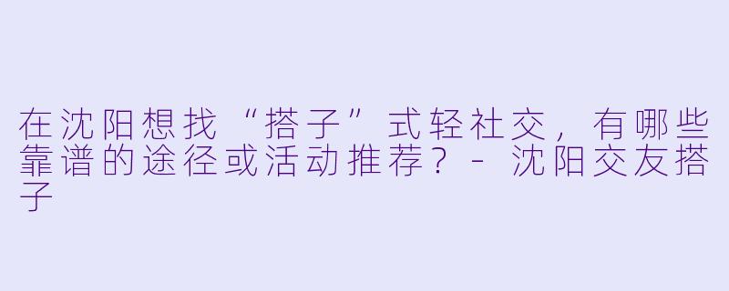 在沈阳想找“搭子”式轻社交，有哪些靠谱的途径或活动推荐？-沈阳交友搭子