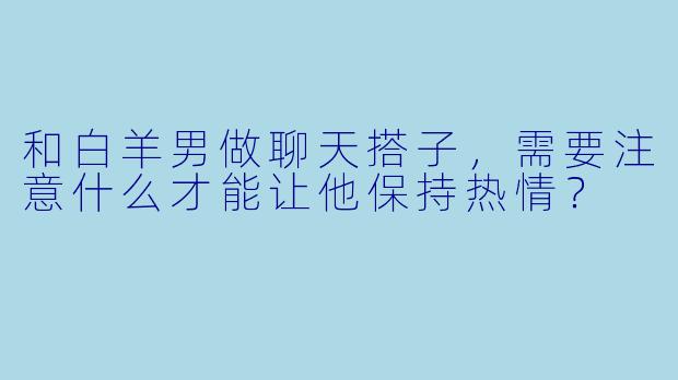 和白羊男做聊天搭子，需要注意什么才能让他保持热情？