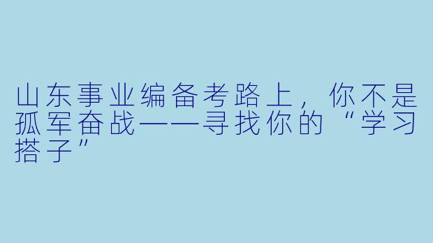 山东事业编备考路上，你不是孤军奋战——寻找你的“学习搭子”