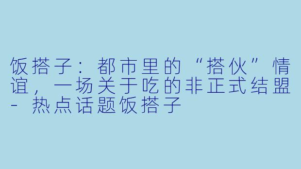 饭搭子:都市里的“搭伙”情谊,一场关于吃的非正式结盟-热点话题饭搭子