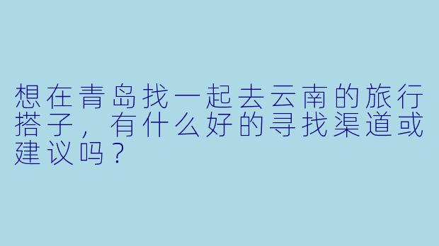 想在青岛找一起去云南的旅行搭子，有什么好的寻找渠道或建议吗？