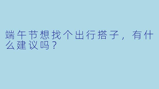 端午节想找个出行搭子，有什么建议吗？