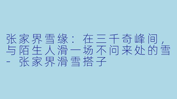 张家界雪缘：在三千奇峰间，与陌生人滑一场不问来处的雪-张家界滑雪搭子