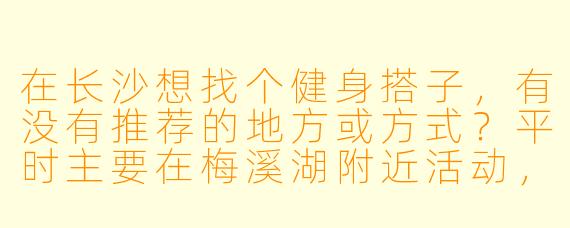 在长沙想找个健身搭子，有没有推荐的地方或方式？平时主要在梅溪湖附近活动，希望找个能互相督促的伙伴，一周能约练3-4次，有氧和力量训练都想兼顾。本人健身新手，希望搭子性格好相处，时间灵活些！