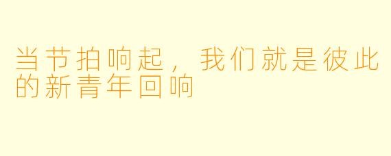 当节拍响起，我们就是彼此的新青年回响