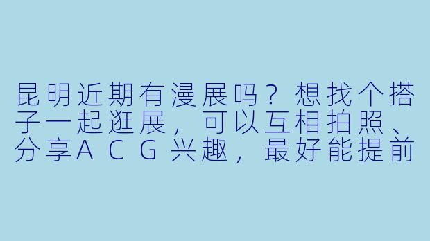 昆明近期有漫展吗？想找个搭子一起逛展，可以互相拍照、分享ACG兴趣，最好能提前熟悉一下，展子当天面基组队~