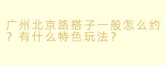 广州北京路搭子一般怎么约？有什么特色玩法？