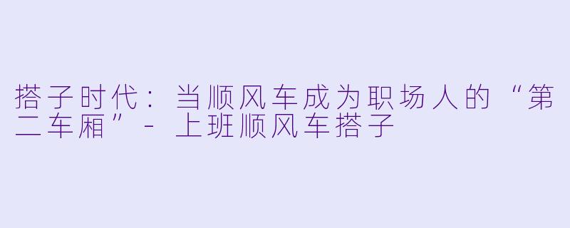 搭子时代：当顺风车成为职场人的“第二车厢”-上班顺风车搭子