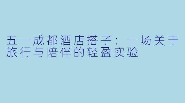 五一成都酒店搭子：一场关于旅行与陪伴的轻盈实验