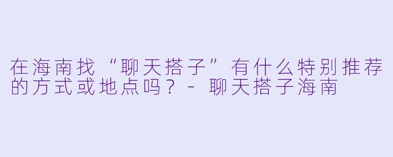 在海南找“聊天搭子”有什么特别推荐的方式或地点吗？-聊天搭子海南