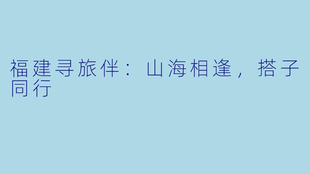 福建寻旅伴：山海相逢，搭子同行