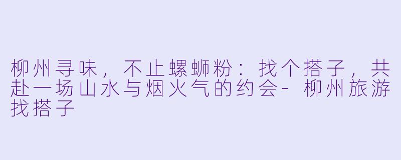 柳州寻味，不止螺蛳粉：找个搭子，共赴一场山水与烟火气的约会-柳州旅游找搭子