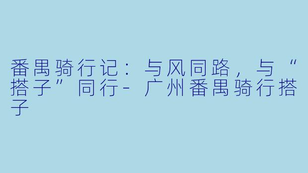 番禺骑行记：与风同路，与“搭子”同行-广州番禺骑行搭子