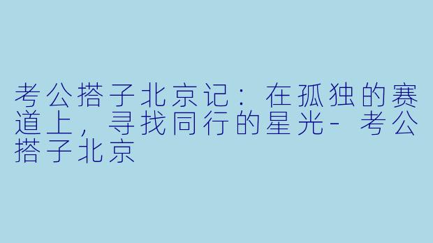 考公搭子北京记：在孤独的赛道上，寻找同行的星光-考公搭子北京