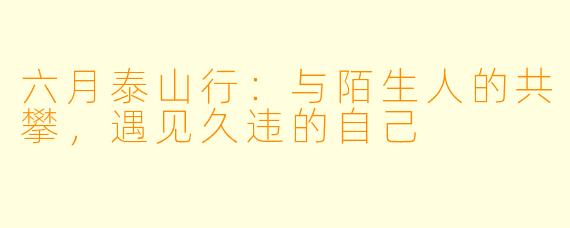 六月泰山行：与陌生人的共攀，遇见久违的自己