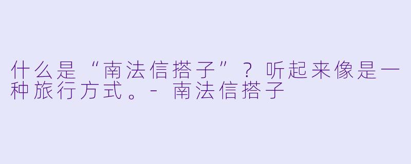 什么是“南法信搭子”？听起来像是一种旅行方式。