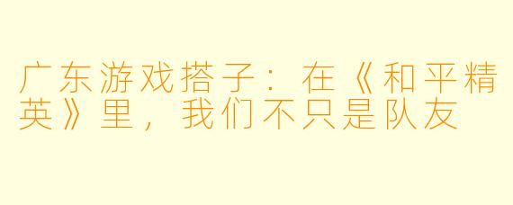 广东游戏搭子：在《和平精英》里，我们不只是队友