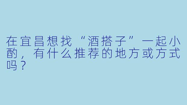 在宜昌想找“酒搭子”一起小酌，有什么推荐的地方或方式吗？