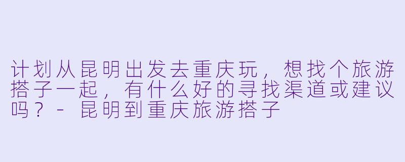计划从昆明出发去重庆玩,想找个旅游搭子一起,有什么好的寻找渠道或建议吗?-昆明到重庆旅游搭子