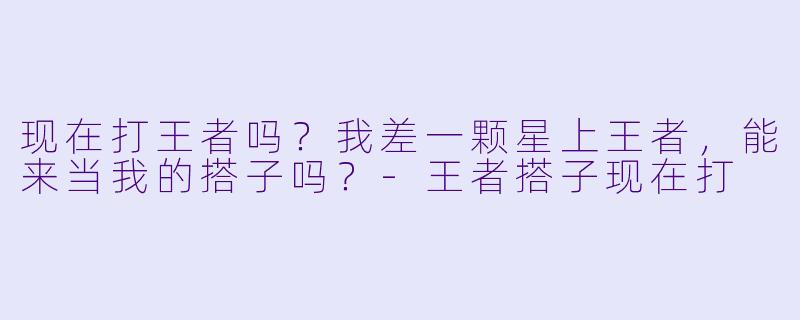 现在打王者吗？我差一颗星上王者，能来当我的搭子吗？-王者搭子现在打
