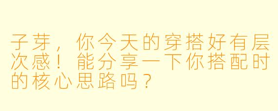 子芽，你今天的穿搭好有层次感！能分享一下你搭配时的核心思路吗？