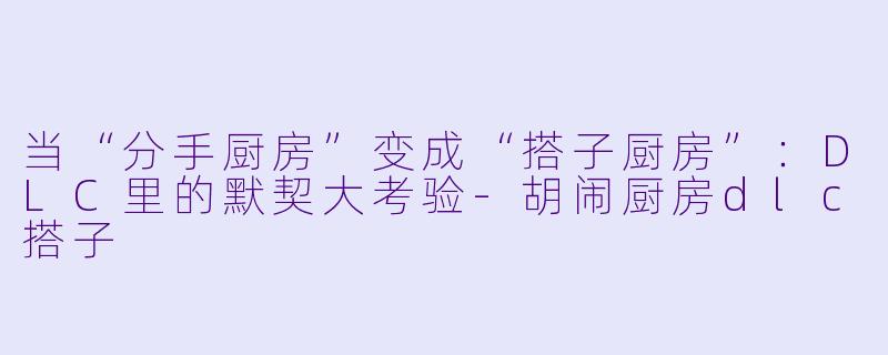 当“分手厨房”变成“搭子厨房”:DLC里的默契大考验-胡闹厨房dlc搭子