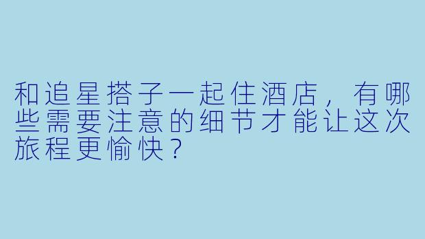 和追星搭子一起住酒店，有哪些需要注意的细节才能让这次旅程更愉快？