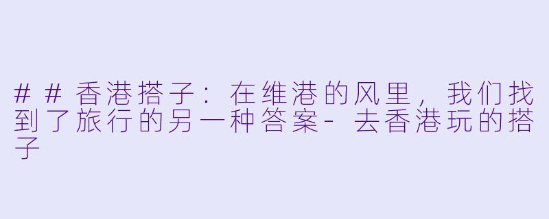 ##香港搭子：在维港的风里，我们找到了旅行的另一种答案-去香港玩的搭子