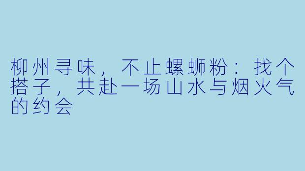 柳州寻味，不止螺蛳粉：找个搭子，共赴一场山水与烟火气的约会