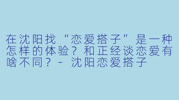 在沈阳找“恋爱搭子”是一种怎样的体验？和正经谈恋爱有啥不同？-沈阳恋爱搭子