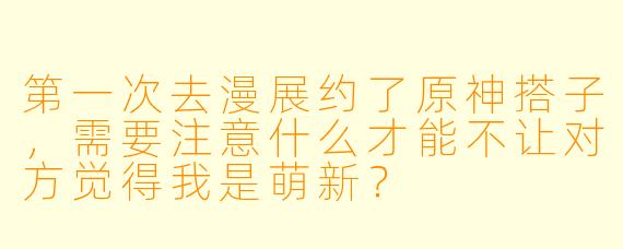 第一次去漫展约了原神搭子，需要注意什么才能不让对方觉得我是萌新？