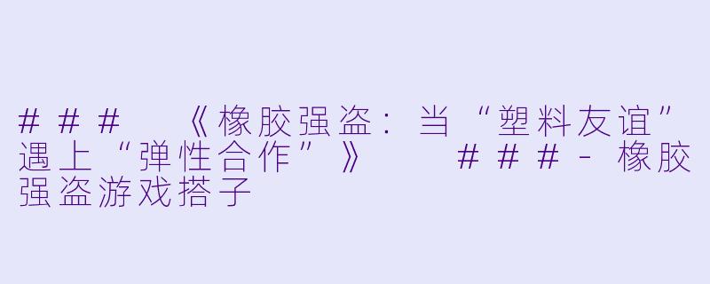 ###
《橡胶强盗：当“塑料友谊”遇上“弹性合作”》

###-橡胶强盗游戏搭子