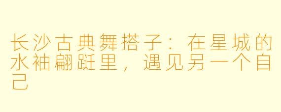 长沙古典舞搭子：在星城的水袖翩跹里，遇见另一个自己