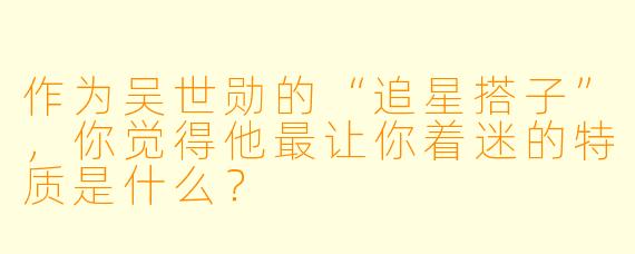作为吴世勋的“追星搭子”，你觉得他最让你着迷的特质是什么？