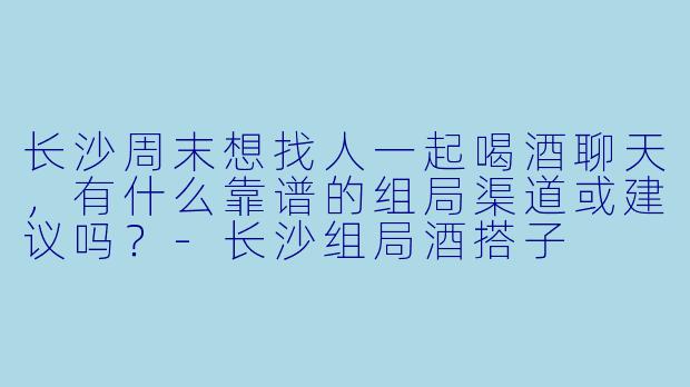 长沙周末想找人一起喝酒聊天，有什么靠谱的组局渠道或建议吗？-长沙组局酒搭子