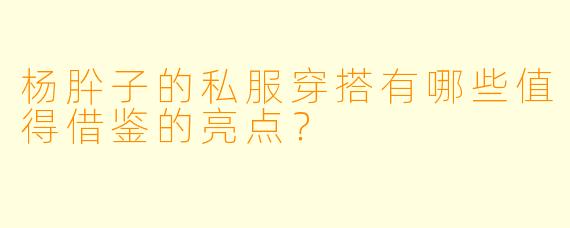 杨肸子的私服穿搭有哪些值得借鉴的亮点?