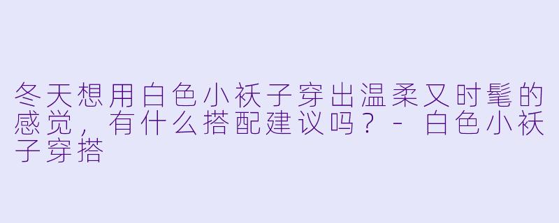 冬天想用白色小袄子穿出温柔又时髦的感觉，有什么搭配建议吗？-白色小袄子穿搭
