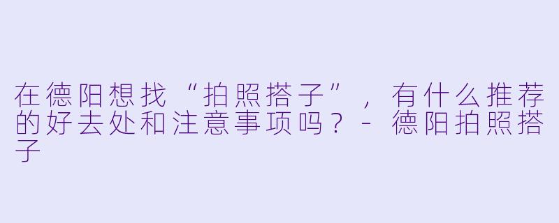 在德阳想找“拍照搭子”，有什么推荐的好去处和注意事项吗？-德阳拍照搭子