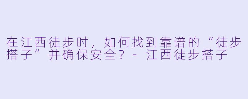 在江西徒步时，如何找到靠谱的“徒步搭子”并确保安全？-江西徒步搭子