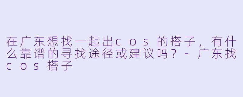 在广东想找一起出cos的搭子，有什么靠谱的寻找途径或建议吗？