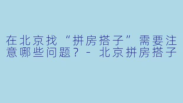 在北京找“拼房搭子”需要注意哪些问题？-北京拼房搭子