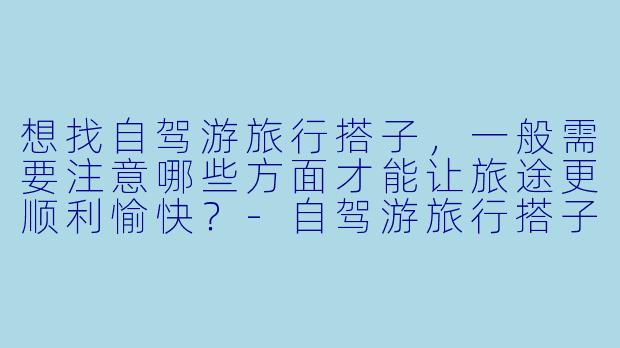 想找自驾游旅行搭子,一般需要注意哪些方面才能让旅途更顺利愉快?-自驾游旅行搭子