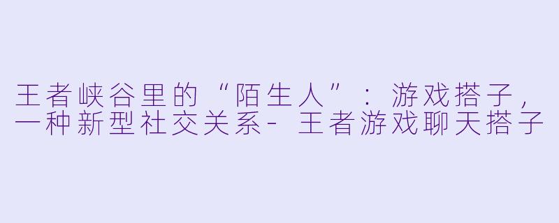 王者峡谷里的“陌生人”：游戏搭子，一种新型社交关系-王者游戏聊天搭子