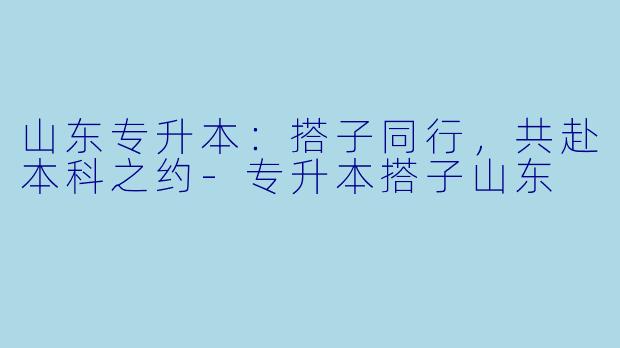 山东专升本:搭子同行,共赴本科之约-专升本搭子山东