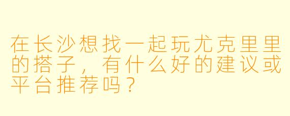 在长沙想找一起玩尤克里里的搭子，有什么好的建议或平台推荐吗？